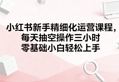 小红书新手精细化运营课程,每天抽空操作三小时,零基础小白轻松上手插图 小红书新手精细化运营课程,每天抽空操作三小时,零基础小白轻松上手